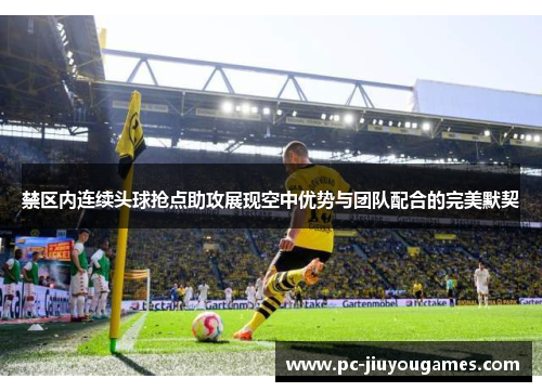 禁区内连续头球抢点助攻展现空中优势与团队配合的完美默契