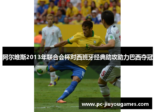 阿尔维斯2013年联合会杯对西班牙经典助攻助力巴西夺冠