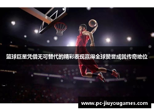 篮球巨星凭借无可替代的精彩表现赢得全球赞誉成就传奇地位
