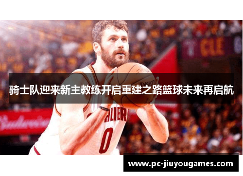 骑士队迎来新主教练开启重建之路篮球未来再启航