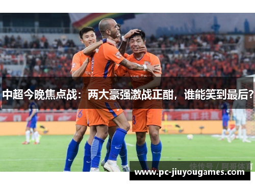 中超今晚焦点战：两大豪强激战正酣，谁能笑到最后？