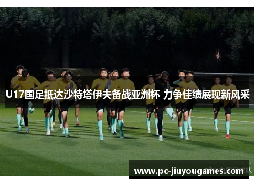 U17国足抵达沙特塔伊夫备战亚洲杯 力争佳绩展现新风采