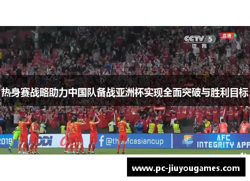 热身赛战略助力中国队备战亚洲杯实现全面突破与胜利目标