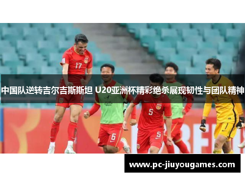 中国队逆转吉尔吉斯斯坦 U20亚洲杯精彩绝杀展现韧性与团队精神