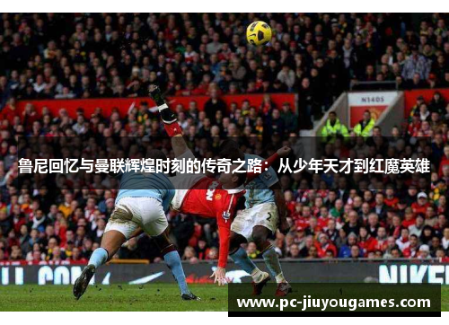 鲁尼回忆与曼联辉煌时刻的传奇之路：从少年天才到红魔英雄