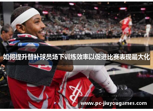 如何提升替补球员场下训练效率以促进比赛表现最大化